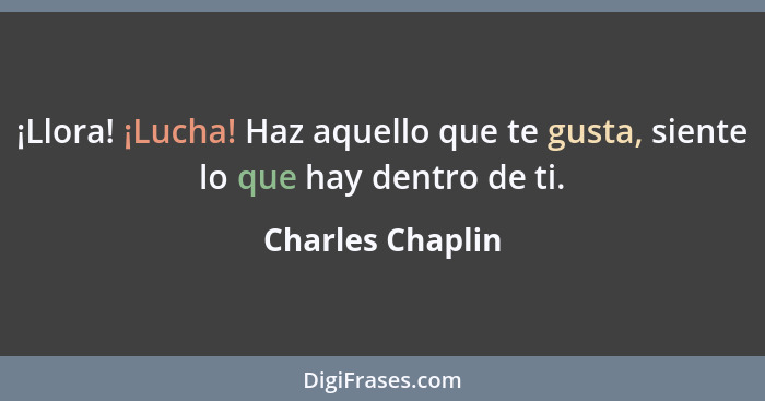 ¡Llora! ¡Lucha! Haz aquello que te gusta, siente lo que hay dentro de ti.... - Charles Chaplin