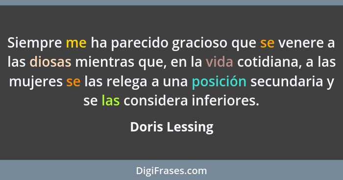 Siempre me ha parecido gracioso que se venere a las diosas mientras que, en la vida cotidiana, a las mujeres se las relega a una posic... - Doris Lessing