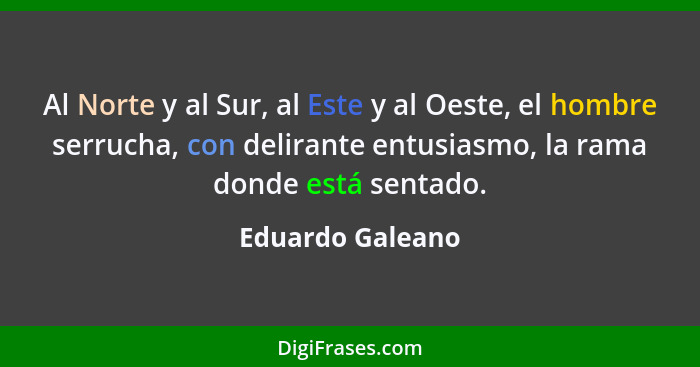 Al Norte y al Sur, al Este y al Oeste, el hombre serrucha, con delirante entusiasmo, la rama donde está sentado.... - Eduardo Galeano