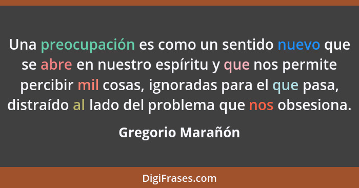 Una preocupación es como un sentido nuevo que se abre en nuestro espíritu y que nos permite percibir mil cosas, ignoradas para el q... - Gregorio Marañón