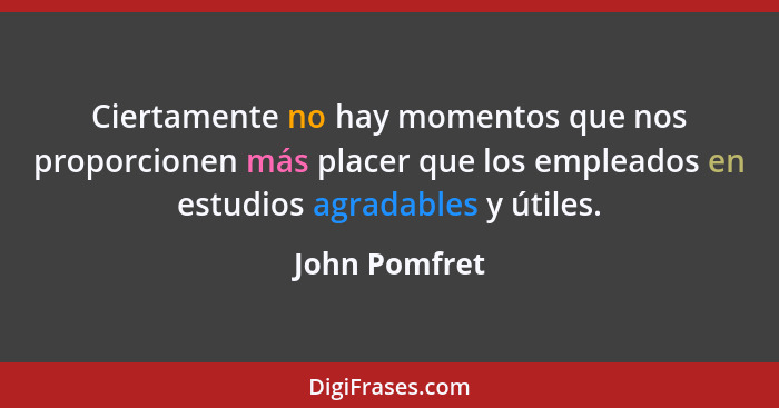 Ciertamente no hay momentos que nos proporcionen más placer que los empleados en estudios agradables y útiles.... - John Pomfret