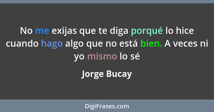 No me exijas que te diga porqué lo hice cuando hago algo que no está bien. A veces ni yo mismo lo sé... - Jorge Bucay