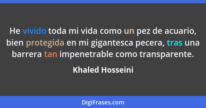 He vivido toda mi vida como un pez de acuario, bien protegida en mi gigantesca pecera, tras una barrera tan impenetrable como transp... - Khaled Hosseini