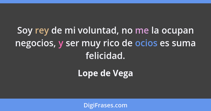 Soy rey de mi voluntad, no me la ocupan negocios, y ser muy rico de ocios es suma felicidad.... - Lope de Vega