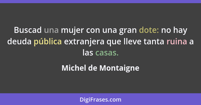 Buscad una mujer con una gran dote: no hay deuda pública extranjera que lleve tanta ruina a las casas.... - Michel de Montaigne