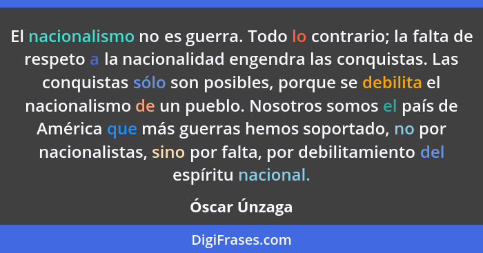 El nacionalismo no es guerra. Todo lo contrario; la falta de respeto a la nacionalidad engendra las conquistas. Las conquistas sólo son... - Óscar Únzaga