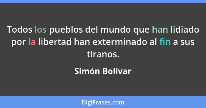 Todos los pueblos del mundo que han lidiado por la libertad han exterminado al fin a sus tiranos.... - Simón Bolívar