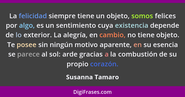 La felicidad siempre tiene un objeto, somos felices por algo, es un sentimiento cuya existencia depende de lo exterior. La alegría, e... - Susanna Tamaro