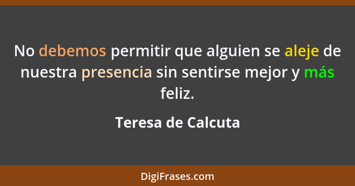 No debemos permitir que alguien se aleje de nuestra presencia sin sentirse mejor y más feliz.... - Teresa de Calcuta