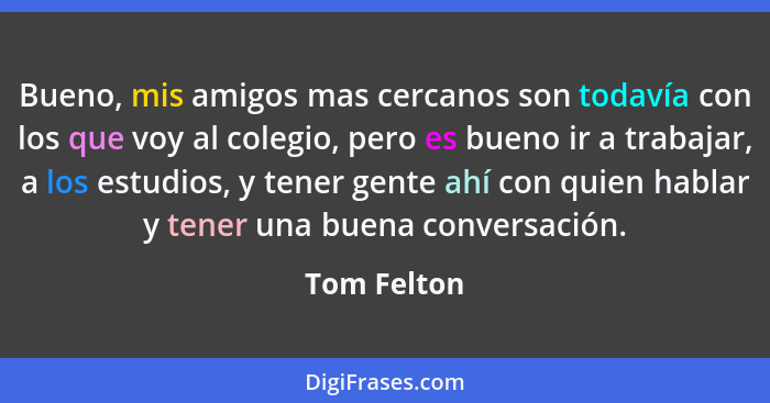 Bueno, mis amigos mas cercanos son todavía con los que voy al colegio, pero es bueno ir a trabajar, a los estudios, y tener gente ahí con... - Tom Felton