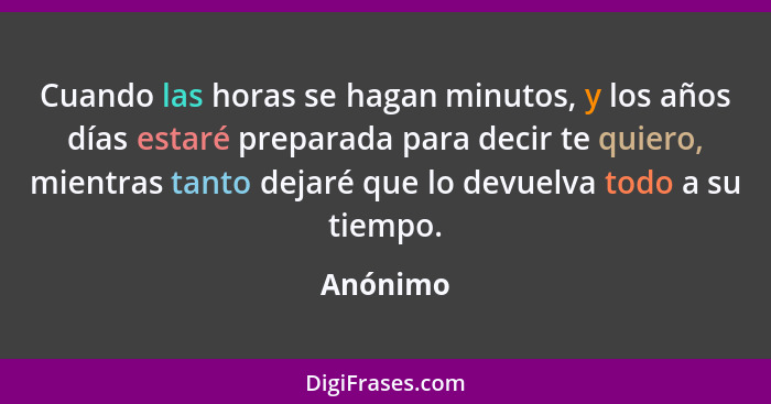 Cuando las horas se hagan minutos, y los años días estaré preparada para decir te quiero, mientras tanto dejaré que lo devuelva todo a su ti... - Anónimo