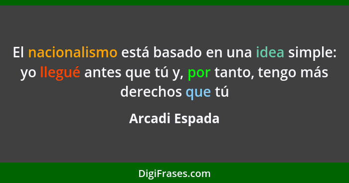 El nacionalismo está basado en una idea simple: yo llegué antes que tú y, por tanto, tengo más derechos que tú... - Arcadi Espada