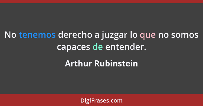 No tenemos derecho a juzgar lo que no somos capaces de entender.... - Arthur Rubinstein