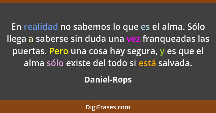 En realidad no sabemos lo que es el alma. Sólo llega a saberse sin duda una vez franqueadas las puertas. Pero una cosa hay segura, y es... - Daniel-Rops