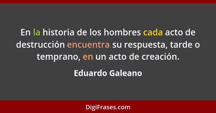 En la historia de los hombres cada acto de destrucción encuentra su respuesta, tarde o temprano, en un acto de creación.... - Eduardo Galeano