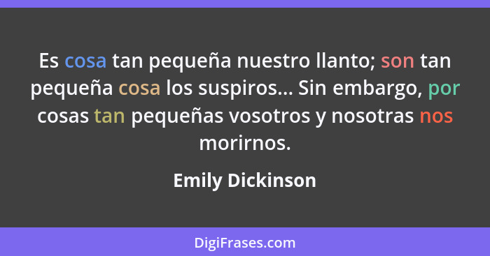 Es cosa tan pequeña nuestro llanto; son tan pequeña cosa los suspiros... Sin embargo, por cosas tan pequeñas vosotros y nosotras nos... - Emily Dickinson