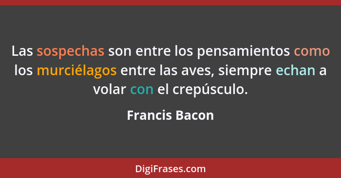 Las sospechas son entre los pensamientos como los murciélagos entre las aves, siempre echan a volar con el crepúsculo.... - Francis Bacon