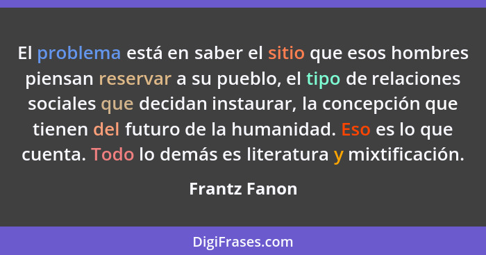 El problema está en saber el sitio que esos hombres piensan reservar a su pueblo, el tipo de relaciones sociales que decidan instaurar,... - Frantz Fanon