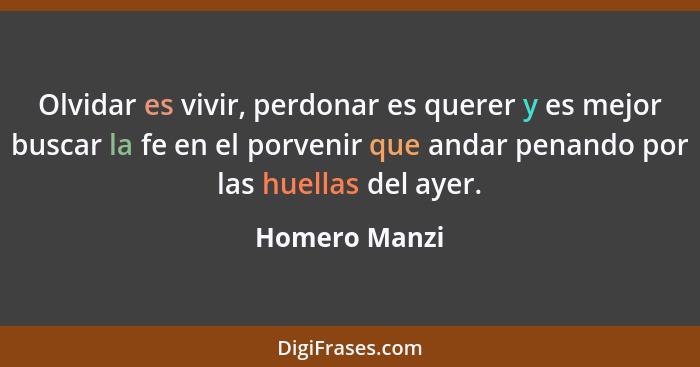 Olvidar es vivir, perdonar es querer y es mejor buscar la fe en el porvenir que andar penando por las huellas del ayer.... - Homero Manzi