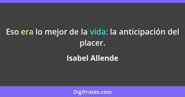 Eso era lo mejor de la vida: la anticipación del placer.... - Isabel Allende