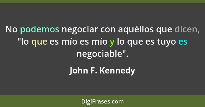 No podemos negociar con aquéllos que dicen, "lo que es mío es mío y lo que es tuyo es negociable".... - John F. Kennedy