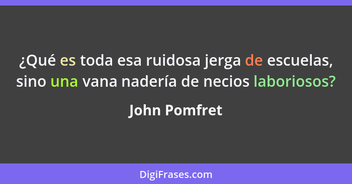 ¿Qué es toda esa ruidosa jerga de escuelas, sino una vana nadería de necios laboriosos?... - John Pomfret