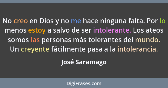 No creo en Dios y no me hace ninguna falta. Por lo menos estoy a salvo de ser intolerante. Los ateos somos las personas más tolerantes... - José Saramago