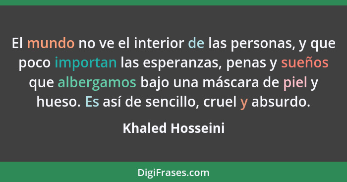 El mundo no ve el interior de las personas, y que poco importan las esperanzas, penas y sueños que albergamos bajo una máscara de pi... - Khaled Hosseini