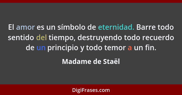 El amor es un símbolo de eternidad. Barre todo sentido del tiempo, destruyendo todo recuerdo de un principio y todo temor a un fin.... - Madame de Staël