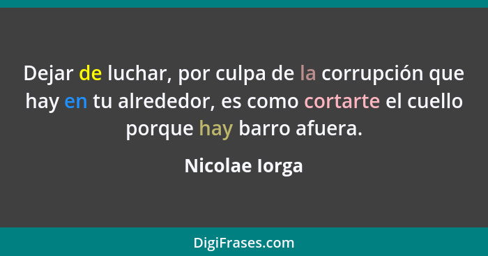 Dejar de luchar, por culpa de la corrupción que hay en tu alrededor, es como cortarte el cuello porque hay barro afuera.... - Nicolae Iorga