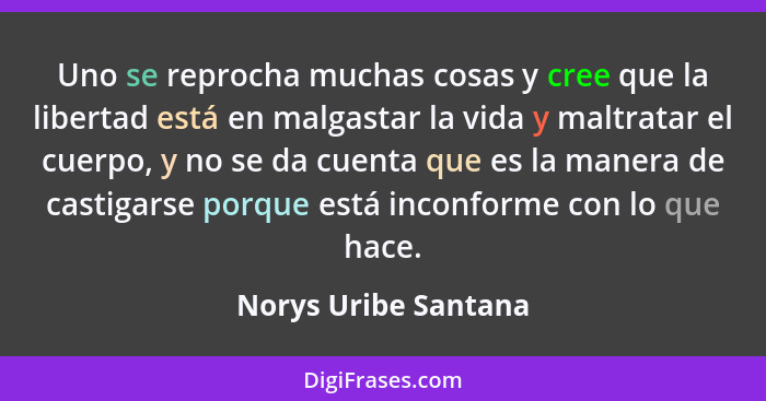 Uno se reprocha muchas cosas y cree que la libertad está en malgastar la vida y maltratar el cuerpo, y no se da cuenta que es la... - Norys Uribe Santana