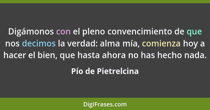 Digámonos con el pleno convencimiento de que nos decimos la verdad: alma mía, comienza hoy a hacer el bien, que hasta ahora no ha... - Pío de Pietrelcina