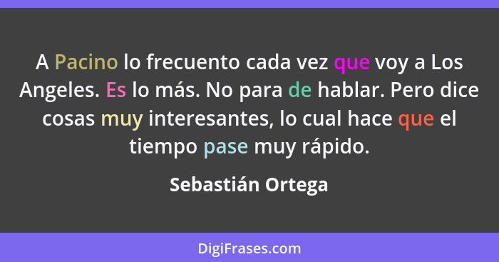 A Pacino lo frecuento cada vez que voy a Los Angeles. Es lo más. No para de hablar. Pero dice cosas muy interesantes, lo cual hace... - Sebastián Ortega