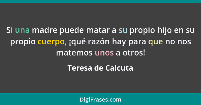 Si una madre puede matar a su propio hijo en su propio cuerpo, ¡qué razón hay para que no nos matemos unos a otros!... - Teresa de Calcuta