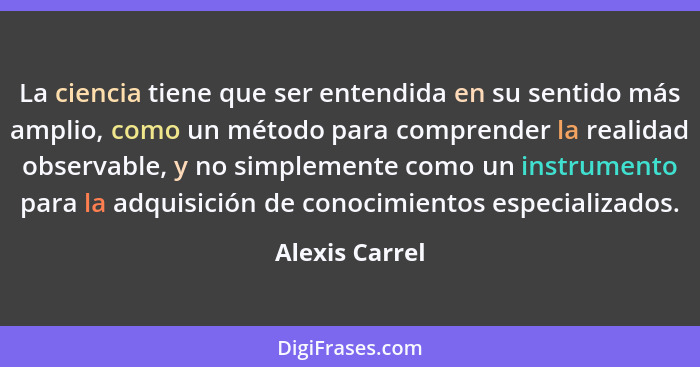 La ciencia tiene que ser entendida en su sentido más amplio, como un método para comprender la realidad observable, y no simplemente c... - Alexis Carrel