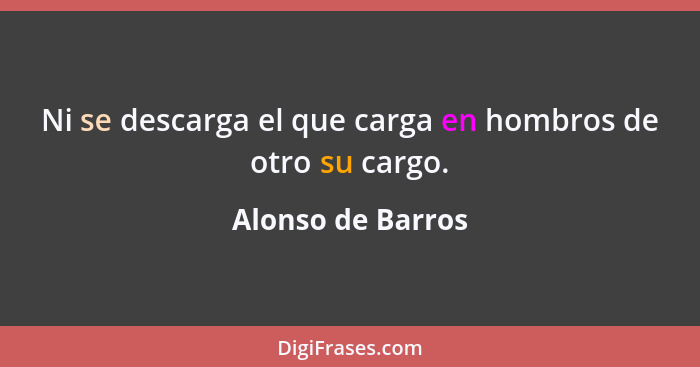 Ni se descarga el que carga en hombros de otro su cargo.... - Alonso de Barros