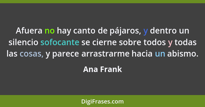 Afuera no hay canto de pájaros, y dentro un silencio sofocante se cierne sobre todos y todas las cosas, y parece arrastrarme hacia un abis... - Ana Frank