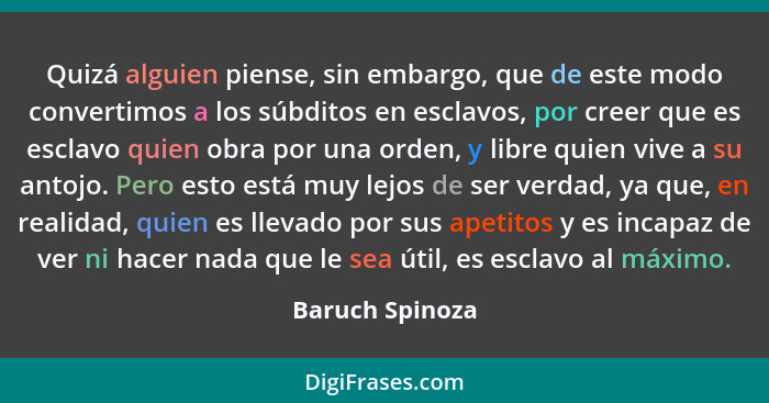 Quizá alguien piense, sin embargo, que de este modo convertimos a los súbditos en esclavos, por creer que es esclavo quien obra por u... - Baruch Spinoza