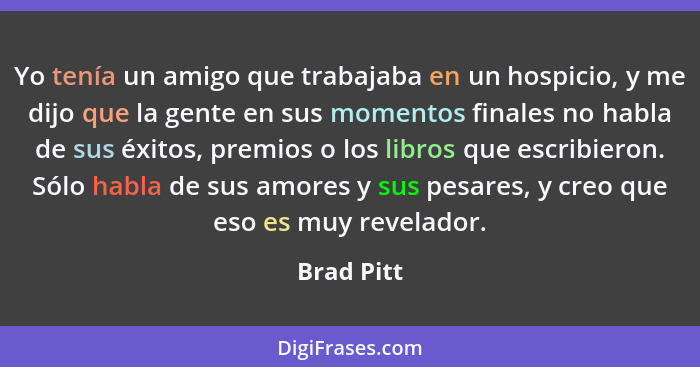 Yo tenía un amigo que trabajaba en un hospicio, y me dijo que la gente en sus momentos finales no habla de sus éxitos, premios o los libro... - Brad Pitt