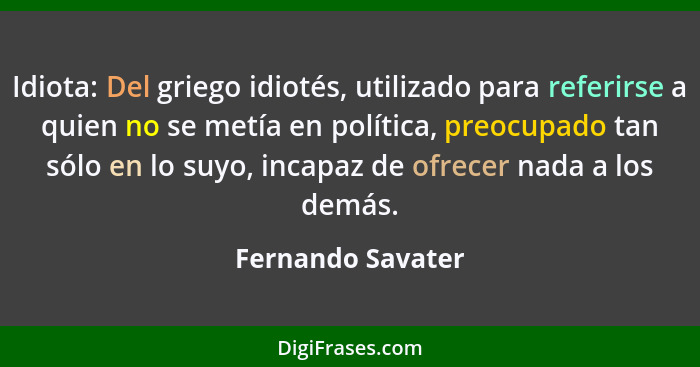 Idiota: Del griego idiotés, utilizado para referirse a quien no se metía en política, preocupado tan sólo en lo suyo, incapaz de of... - Fernando Savater