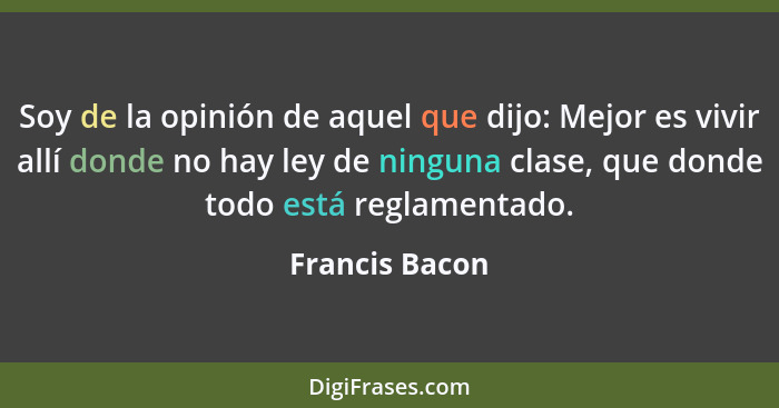 Soy de la opinión de aquel que dijo: Mejor es vivir allí donde no hay ley de ninguna clase, que donde todo está reglamentado.... - Francis Bacon