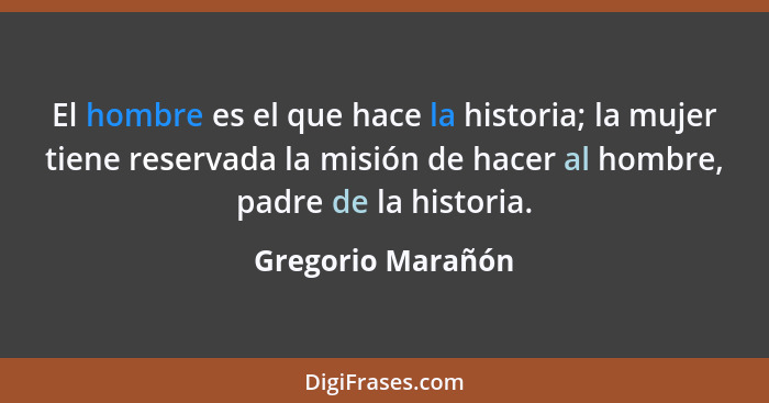 El hombre es el que hace la historia; la mujer tiene reservada la misión de hacer al hombre, padre de la historia.... - Gregorio Marañón