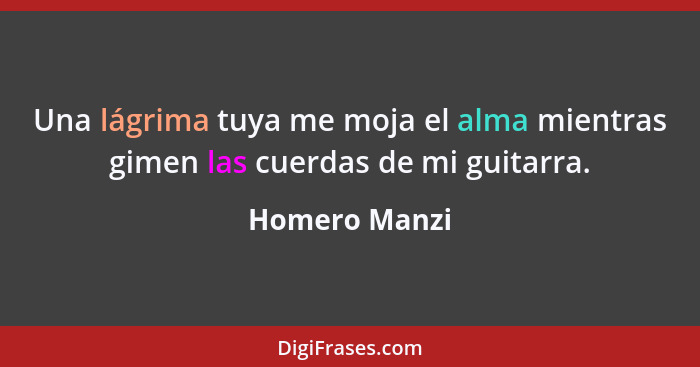 Una lágrima tuya me moja el alma mientras gimen las cuerdas de mi guitarra.... - Homero Manzi