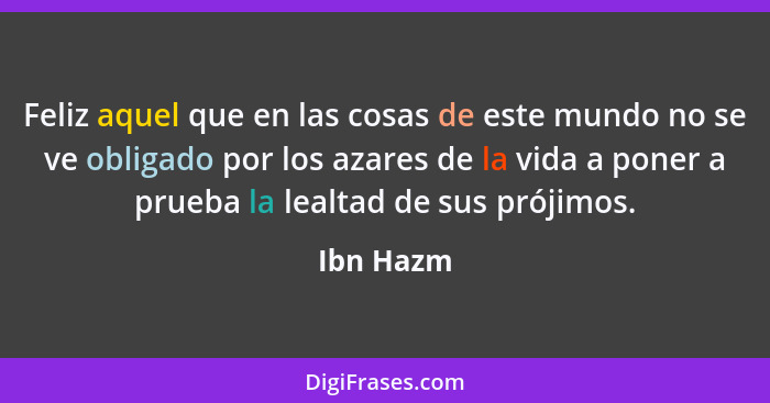 Feliz aquel que en las cosas de este mundo no se ve obligado por los azares de la vida a poner a prueba la lealtad de sus prójimos.... - Ibn Hazm