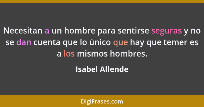 Necesitan a un hombre para sentirse seguras y no se dan cuenta que lo único que hay que temer es a los mismos hombres.... - Isabel Allende