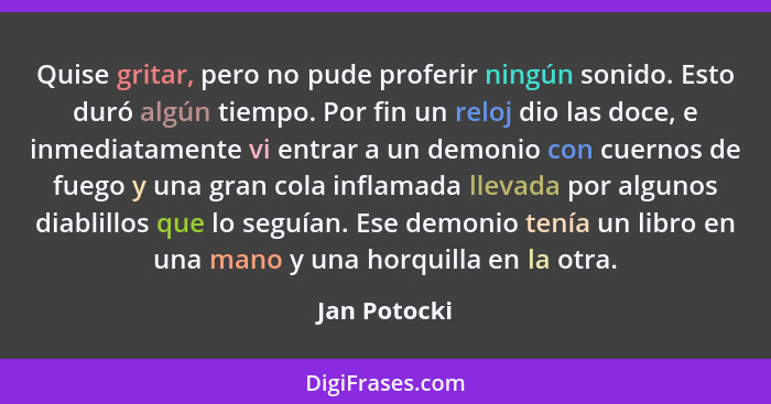 Quise gritar, pero no pude proferir ningún sonido. Esto duró algún tiempo. Por fin un reloj dio las doce, e inmediatamente vi entrar a u... - Jan Potocki