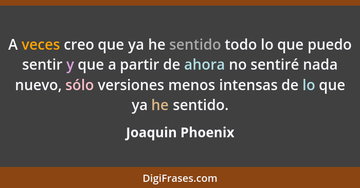 A veces creo que ya he sentido todo lo que puedo sentir y que a partir de ahora no sentiré nada nuevo, sólo versiones menos intensas... - Joaquin Phoenix