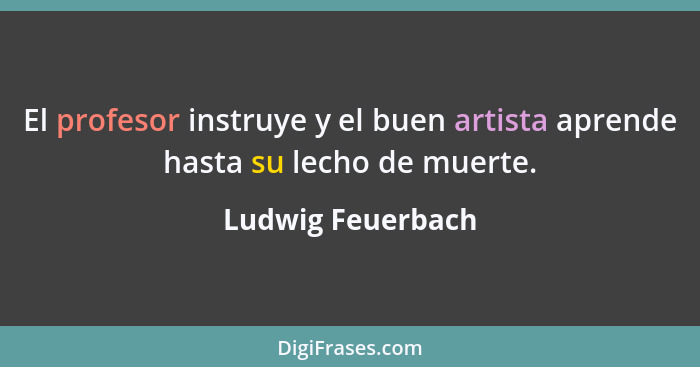 El profesor instruye y el buen artista aprende hasta su lecho de muerte.... - Ludwig Feuerbach