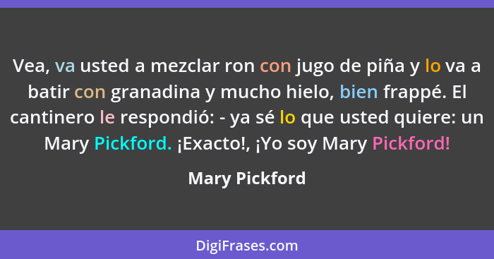 Vea, va usted a mezclar ron con jugo de piña y lo va a batir con granadina y mucho hielo, bien frappé. El cantinero le respondió: - ya... - Mary Pickford