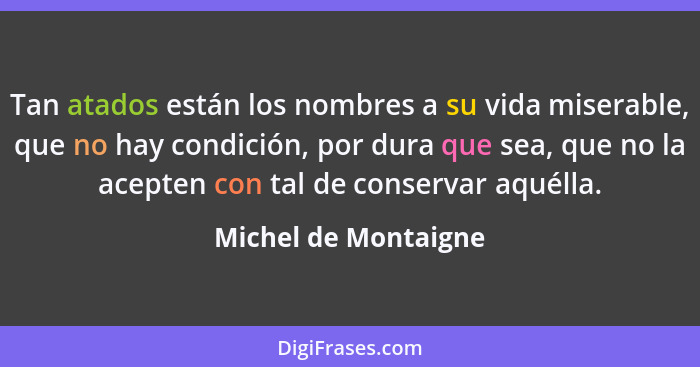 Tan atados están los nombres a su vida miserable, que no hay condición, por dura que sea, que no la acepten con tal de conservar... - Michel de Montaigne